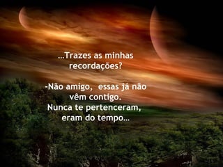 …Trazes as minhas
     recordações?

-Não amigo, essas já não
      vêm contigo.
 Nunca te pertenceram,
    eram do tempo…
 