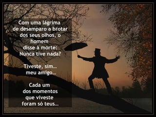 Com uma lágrima
de desamparo a brotar
dos seus olhos, o
homem
disse à morte:
Nunca tive nada?
Tiveste, sim…
meu amigo…
Cada um
dos momentos
que viveste
foram só teus…
 