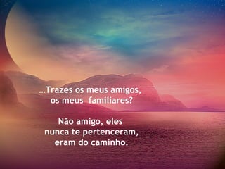 …Trazes os meus amigos,
os meus familiares?
Não amigo, eles
nunca te pertenceram,
eram do caminho.
 