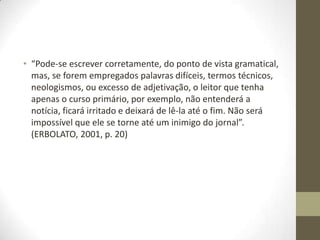• “Pode-se escrever corretamente, do ponto de vista gramatical,
mas, se forem empregados palavras difíceis, termos técnicos,
neologismos, ou excesso de adjetivação, o leitor que tenha
apenas o curso primário, por exemplo, não entenderá a
notícia, ficará irritado e deixará de lê-la até o fim. Não será
impossível que ele se torne até um inimigo do jornal”.
(ERBOLATO, 2001, p. 20)
 