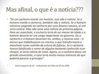 Mas afinal, o que é a notícia???
• “Se um cachorro morde um homem, isso não é notícia. Se o
homem morde o cachorro, também não é notícia. Se o homem
estivesse pagando ao cachorro por seus favores sexuais, aí sim
seria notícia. Mas não seria uma notícia de primeira página.
Para ser manchete, o cachorro teria de ser menor de idade e o
homem deveria ter um cargo importante no governo. Ou o
cachorro e o homem deveriam ter, ambos, o mesmo sexo – a
menos que trabalhassem no cinema, o que transformaria a
manchete numa notinha da coluna de fofocas. Se o cachorro
tivesse falsificado o nome de alguém bastante conhecido num
cheque, aí seria notícia de novo. Agora, se o cachorro fosse um
grande anunciante, o caso teria muito menos interesse do que
poderia parecer a princípio”.
• Júnia Junqueira de Sá – ombudsman da Folha de SP em 1994.
 