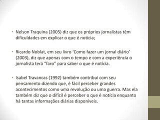 • Nelson Traquina (2005) diz que os próprios jornalistas têm
dificuldades em explicar o que é notícia;
• Ricardo Noblat, em seu livro ‘Como fazer um jornal diário’
(2003), diz que apenas com o tempo e com a experiência o
jornalista terá “faro” para saber o que é notícia.
• Isabel Travancas (1992) também contribui com seu
pensamento dizendo que, é fácil perceber grandes
acontecimentos como uma revolução ou uma guerra. Mas ela
também diz que o difícil é perceber o que é notícia enquanto
há tantas informações diárias disponíveis.
 