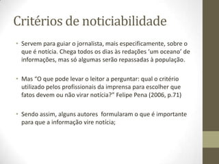 Critérios de noticiabilidade
• Servem para guiar o jornalista, mais especificamente, sobre o
que é notícia. Chega todos os dias às redações ‘um oceano’ de
informações, mas só algumas serão repassadas à população.
• Mas “O que pode levar o leitor a perguntar: qual o critério
utilizado pelos profissionais da imprensa para escolher que
fatos devem ou não virar notícia?” Felipe Pena (2006, p.71)
• Sendo assim, alguns autores formularam o que é importante
para que a informação vire notícia;
 