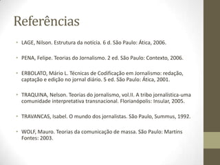Referências
• LAGE, Nilson. Estrutura da notícia. 6 d. São Paulo: Ática, 2006.
• PENA, Felipe. Teorias do Jornalismo. 2 ed. São Paulo: Contexto, 2006.
• ERBOLATO, Mário L. Técnicas de Codificação em Jornalismo: redação,
captação e edição no jornal diário. 5 ed. São Paulo: Ática, 2001.
• TRAQUINA, Nelson. Teorias do jornalismo, vol.II. A tribo jornalística-uma
comunidade interpretativa transnacional. Florianópolis: Insular, 2005.
• TRAVANCAS, Isabel. O mundo dos jornalistas. São Paulo, Summus, 1992.
• WOLF, Mauro. Teorias da comunicação de massa. São Paulo: Martins
Fontes: 2003.
 