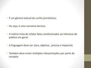 • É um gênero textual de cunho jornalístico;
• Ou seja, é uma narrativa técnica;
• A notícia trata de relatar fatos condicionados ao interesse do
público em geral;
• A linguagem deve ser clara, objetiva , precisa e imparcial;
• Também deve evitar múltiplas interpretações por parte do
receptor
 