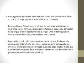• Nesse gênero de notícia, deve ser destacada a veracidade dos fatos,
a clareza da linguagem e a objetividade do conteúdo.
• De acordo com Nilson Lage, o gênero de narrativa adotado pela
imprensa é uma forma de organizar os fatos em sequência temporal.
Isso porque o leitor acostumou-se a seguir uma ordem lógica em
outras mídias de massa, como televisão e cinema
• Lage define então três fases do processo de produção da notícia,
começando pela seleção dos fatos, passando pela observação dos
eventos, e finalizando na nomeação às coisas. Lage explica ainda que
o jornalismo noticioso deve manter-se atento ao uso de vocábulos e
palavras para determinados públicos
 