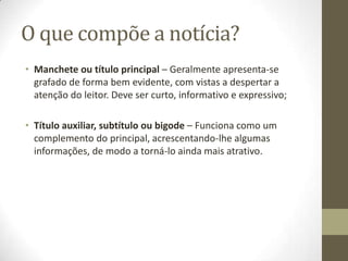 O que compõe a notícia?
• Manchete ou título principal – Geralmente apresenta-se
grafado de forma bem evidente, com vistas a despertar a
atenção do leitor. Deve ser curto, informativo e expressivo;
• Título auxiliar, subtítulo ou bigode – Funciona como um
complemento do principal, acrescentando-lhe algumas
informações, de modo a torná-lo ainda mais atrativo.
 