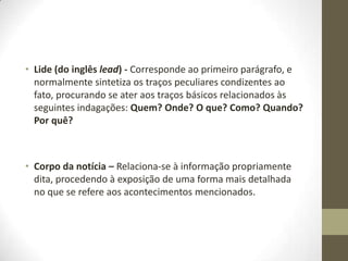 • Lide (do inglês lead) - Corresponde ao primeiro parágrafo, e
normalmente sintetiza os traços peculiares condizentes ao
fato, procurando se ater aos traços básicos relacionados às
seguintes indagações: Quem? Onde? O que? Como? Quando?
Por quê?
• Corpo da notícia – Relaciona-se à informação propriamente
dita, procedendo à exposição de uma forma mais detalhada
no que se refere aos acontecimentos mencionados.
 