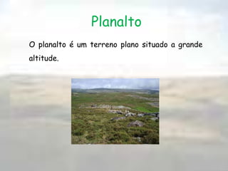 ColinaPlanície:As planícies correspondem às superfícies relativamente planas. Ocorrem fundamentalmente por meio de acumulação de sedimentos, transportados por rios ou por mares. É utilizado e grande parte para a prática da agricultura.