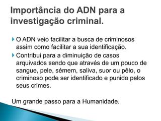  O ADN veio facilitar a busca de criminosos
  assim como facilitar a sua identificação.
 Contribui para a diminuição de casos
  arquivados sendo que através de um pouco de
  sangue, pele, sémem, saliva, suor ou pêlo, o
  criminoso pode ser identificado e punido pelos
  seus crimes.

Um grande passo para a Humanidade.
 
