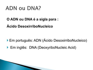 O ADN ou DNA é a sigla para :
Ácido DesoxirriboNucleico


 Em português: ADN (Ácido DesoxirriboNucleico)
 Em inglês: DNA (DeoxyriboNucleic Acid)
 