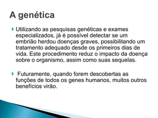  Utilizando as pesquisas genéticas e exames
  especializados, já é possível detectar se um
  embrião herdou doenças graves, possibilitando um
  tratamento adequado desde os primeiros dias de
  vida. Este procedimento reduz o impacto da doença
  sobre o organismo, assim como suas sequelas.

 Futuramente, quando forem descobertas as
 funções de todos os genes humanos, muitos outros
 benefícios virão.
 