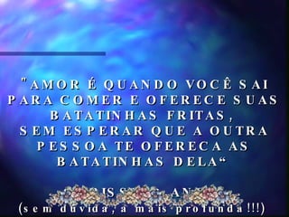 "AMOR É QUANDO VOCÊ SAI PARA COMER E OFERECE SUAS BATATINHAS FRITAS,  SEM ESPERAR QUE A OUTRA PESSOA TE OFERECA AS BATATINHAS DELA“ CHRISSY, 6 ANOS  (sem dúvida, a mais profunda!!!)   