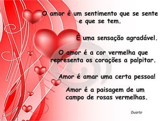 O amor é um sentimento que se sente
          e que se tem.

          É uma sensação agradável.

    O amor é a cor vermelha que
  representa os corações a palpitar.

    Amor é amar uma certa pessoa!

       Amor é a paisagem de um
       campo de rosas vermelhas.

                           Duarte
 