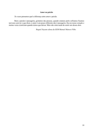 Amor ou paixão

       Às vezes pensamos qual a diferença entre amor e paixão.

       Bom a paixão é passageira, gostamos das pessoas, quando estamos perto esfriamos ficamos
nervosos sem ter o que dizer, o amor é um pouco diferente não é passageiro, fica no nosso coração e
muitas vezes cicatrizam quando temos que deixar. Mais não sinta medo de sentir um desses dois.

                                   Raquel Nayane aluna da EEM Manuel Matoso Filho.




                                                                                                10
 