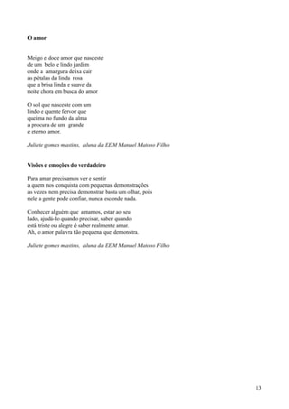 O amor


Meigo e doce amor que nasceste
de um belo e lindo jardim
onde a amargura deixa cair
as pétalas da linda rosa
que a brisa linda e suave da
noite chora em busca do amor

O sol que nasceste com um
lindo e quente fervor que
queima no fundo da alma
a procura de um grande
e eterno amor.

Juliete gomes mastins, aluna da EEM Manuel Matoso Filho


Visões e emoções do verdadeiro

Para amar precisamos ver e sentir
a quem nos conquista com pequenas demonstrações
as vezes nem precisa demonstrar basta um olhar, pois
nele a gente pode confiar, nunca esconde nada.

Conhecer alguém que amamos, estar ao seu
lado, ajudá-lo quando precisar, saber quando
está triste ou alegre é saber realmente amar.
Ah, o amor palavra tão pequena que demonstra.

Juliete gomes mastins, aluna da EEM Manuel Matoso Filho




                                                          13
 