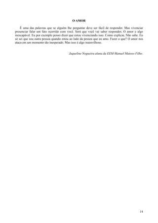 O AMOR

    É uma das palavras que se alguém lhe perguntar deve ser fácil de responder. Mas vivenciar
presenciar falar um fato ocorrido com você. Será que você vai saber responder; O amor e algo
inescapável. Eu por exemplo posso dizer que estou vivenciando isso. Como explicar, Não sabe. Eu
só sei que sou outra pessoa quando estou ao lado da pessoa que eu amo. Fazer o que? O amor nos
ataca em um momento tão inesperado. Mas isso é algo maravilhoso.


                                        Jaqueline Nogueira aluna da EEM Manuel Matoso Filho.




                                                                                            14
 