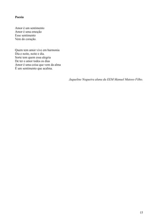 Poesia


Amor é um sentimento
Amor é uma emoção
Esse sentimento
Vem do coração.


Quem tem amor vive em harmonia
Dia e noite, noite e dia.
Sorte tem quem essa alegria
De ter o amor todos os dias
Amor é uma coisa que vem da alma
É um sentimento que acalma.


                                   Jaqueline Nogueira aluna da EEM Manuel Matoso Filho.




                                                                                    15
 