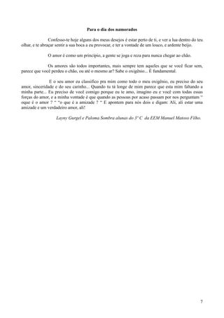Para o dia dos namorados

                Confesso-te hoje alguns dos meus desejos é estar perto de ti, e ver a lua dentro do teu
olhar, e te abraçar sentir a sua boca a eu provocar, e ter a vontade de um louco, e ardente beijo.

               O amor é como um princípio, a gente se joga e reza para nunca chegar ao chão.

              Os amores são todos importantes, mais sempre tem aqueles que se você ficar sem,
parece que você perdeu o chão, ou até o mesmo ar? Sabe o oxigênio... É fundamental.

               E o seu amor eu classifico pra mim como todo o meu oxigênio, eu preciso do seu
amor, sinceridade e do seu carinho... Quando tu tá longe de mim parece que esta mim faltando a
minha parte... Eu preciso de você comigo porque eu te amo, imagino eu e você com todas essas
forças do amor, e a minha vontade é que quando as pessoas por acaso passam por nos perguntam “
oque é o amor ? “ “o que é a amizade ? “ E apontem para nós dois e digam: Ali, ali estar uma
amizade e um verdadeiro amor, ali!

                   Layny Gurgel e Paloma Sombra alunas do 3º C da EEM Manuel Matoso Filho.




                                                                                                     7
 