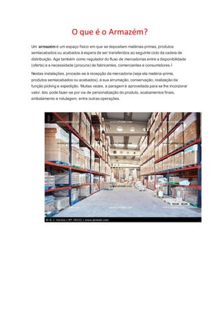 O que é o Armazém? 
Um armazém é um espaço físico em que se depositam matérias-primas, produtos 
semiacabados ou acabados à espera de ser transferidos ao seguinte ciclo da cadeia de 
distribuição. Age também como regulador do fluxo de mercadorias entre a disponibilidade 
(oferta) e a necessidade (procura) de fabricantes, comerciantes e consumidores.1 
Nestas instalações, procede-se à recepção da mercadoria (seja ela matéria-prima, 
produtos semiacabados ou acabados), à sua arrumação, conservação, realização da 
função picking e expedição. Muitas vezes, a paragem é aproveitada para se lhe incorporar 
valor. Isto pode fazer-se por via de personalização do produto, acabamentos finais, 
embalamento e rotulagem, entre outras operações. 
 