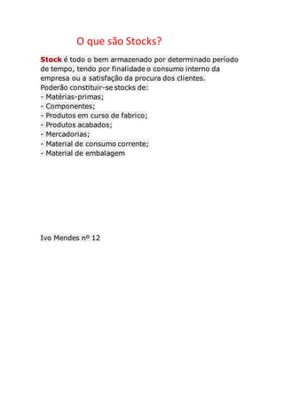 O que são Stocks? 
Stock é todo o bem armazenado por determinado período 
de tempo, tendo por finalidade o consumo interno da 
empresa ou a satisfação da procura dos clientes. 
Poderão constituir-se stocks de: 
- Matérias-primas; 
- Componentes; 
- Produtos em curso de fabrico; 
- Produtos acabados; 
- Mercadorias; 
- Material de consumo corrente; 
- Material de embalagem 
Ivo Mendes nº 12 
