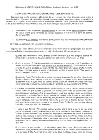 O batismo é o TESTEMUNHO PÚBLICO dos discípulos de Jesus - At 16.33.
É UMA ORDENANÇA DE ARREPENDIMENTO E FÉ EM JESUS CRISTO...
Depois de sua morte e ressurreição, antes de ser recebido nos céus, Jesus deu uma ordem a
seus discípulos : “Portanto ide, fazei discípulos de todas as nações, batizando-os em nome doPai, e
do Filho, e do Espírito Santo; ensinando-os a observar todas as coisas que eu vos tenho mandado;
e eis que eu estou convosco todos os dias, até a consumação dos séculos.” (Mt 28:19-20)
 “Pedro então lhes respondeu: Arrependei-vos, e cada um de vós seja batizado em nome
de Jesus Cristo, para remissão de vossos pecados; e recebereis o dom do Espírito
Santo.” (At 2:38)
 “Quem crer e for batizado será salvo; quem, porém, não crer será condenado”. (Mc 16:16)
DEVE SER MINISTRADO POR UM LÍDER ESPIRITUAL
Segundo os textos bíblicos, não encontramos conteúdo de ensino e preparação que devem
preceder ao Batismo nas águas, apenas um princípio de direção e liderança espiritual.
 Quanto aos samaritanos “Mas, quando creram em Filipe, que lhes pregava acerca do
reino de Deus e do nome de Jesus, batizavam-se homens e mulheres.” (At 8:12)
 O etíope eunuco “E indo eles caminhando, chegaram a um lugar onde havia água, e
disseo eunuco: Eis aqui água; que impede que eu seja batizado? [E disse Felipe: é lícito,
se crês de todo o coração. E, respondendo ele, disse: Creio que Jesus Cristo é o Filho
de Deus.] mandou parar o carro, e desceram ambos à água, tanto Filipe como o
eunuco, eFilipe o batizou.” (At 8:36-38)
 O apóstolo Paulo “Partiu Ananias e entrou na casa e, impondo-lhe as mãos, disse: Irmão
Saulo, o Senhor Jesus, que te apareceu no caminho por onde vinhas, enviou-me para
quetornes a ver e sejas cheio do Espírito Santo. Logo lhe caíram dos olhos como que
umas escamas, e recuperou a vista: então, levantando-se, foi batizado.”(At 9:17-18 )
 Cornélio e sua Família “Enquanto Pedro ainda dizia estas coisas, desceu o Espírito Santo
sobre todos os que ouviam a palavra. Os crentes que eram de circuncisão, todos
quantos tinham vindo com Pedro, maravilharam-se de que também sobre os gentios se
derramasse o dom do Espírito Santo; porque os ouviam falar línguas e magnificar a
Deus.Respondeu então Pedro: Pode alguém porventura recusar a água para que não
sejam batizados estes que também, como nós, receberam o Espírito Santo? Mandou,
pois, que fossem batizados em nome de Jesus Cristo. Então lhe rogaram que ficasse
com eles por alguns dias.” (At 10:44-48)
 Lídia e sua família “No sábado saímos portas afora para a beira do rio, onde
julgávamos haver um lugar de oração e, sentados, falávamos às mulheres ali reunidas.
E certa mulherchamada Lídia, vendedora de púrpura, da cidade de Tiatira, e que temia
a Deus, nos escutava e o Senhor lhe abriu o coração para atender às coisas que Paulo
dizia. Depois que foi batizada, ela e a sua casa, rogou-nos, dizendo: Se haveis julgado
que eu sou fiel ao Senhor, entrai em minha casa, e ficai ali. E nos constrangeu a isso”. (At
16:13-15)
 O carcereiro e sua família “... e, tirando-os para fora, disse: Senhores, que me é
necessário fazer para me salvar? Responderam eles: Crê no Senhor Jesus e serás salvo,
tu e tua casa. Então lhe pregaram a palavra de Deus, e a todos os que estavam em sua
 