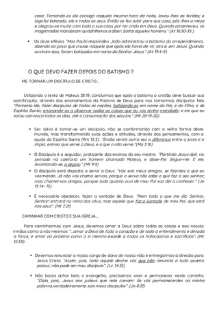 casa. Tomando-os ele consigo naquela mesma hora da noite, lavou-lhes as feridas; e
logofoi batizado, ele e todos os seus. Então os fez subir para sua casa, pôs-lhes a mesa
e alegrou-se muito com toda a sua casa, por ter crido em Deus. Quando amanheceu, os
magistrados mandaram quadrilheiros a dizer: Soltai aqueles homens.” (At 16:30-35 )
 Os doze efésios “Mas Paulo respondeu: João administrou o batismo do arrependimento,
dizendo ao povo que cresse naquele que após ele havia de vir, isto é, em Jesus. Quando
ouviram isso, foram batizados em nome do Senhor Jesus.” (At 19:4-5)
O QUE DEVO FAZER DEPOIS DO BATISMO ?
ME TORNAR UM DISCÍPULO DE CRISTO...
Utilizando o texto de Mateus 28:19, concluímos que após o batismo o cristão deve buscar sua
santificação, através dos ensinamentos da Palavra de Deus para nos tornarmos discípulos fieis
“Portanto ide, fazei discípulos de todas as nações, batizando-os em nome do Pai, e do Filho, e do
Espírito Santo; ensinando-os a observar todas as coisas que eu vos tenho mandado; e eis que eu
estou convosco todos os dias, até a consumação dos séculos.” (Mt 28:19-20)
 Ser salvo é tornar-se um discípulo, não se conformando com a velha forma deste
mundo, mas transformando suas ações e atitudes, através dos pensamentos, com a
ajuda do Espírito Santo (Rm 12:2). "Então vereis outra vez a diferença entre o justo e o
ímpio; entreo que serve a Deus, e o que o não serve."(Ma 3:18)
 O Discípulo é o seguidor, praticante dos ensinos do seu mestre. “Partindo Jesus dali, viu
sentado na coletoria um homem chamado Mateus, e disse-lhe: Segue-me. E ele,
levantando-se, o seguiu.” (Mt 9:9)
 O discípulo está disposto a servir a Deus “Vós sois meus amigos, se fizerdes o que eu
vosmando. Já não vos chamo servos, porque o servo não sabe o que faz o seu senhor;
mas chamei-vos amigos, porque tudo quanto ouvi de meu Pai vos dei a conhecer.” (Jo
15:14- 15)
 É necessário obedecer, fazer a vontade de Deus. “Nem todo o que me diz: Senhor,
Senhor! entrará no reino dos céus, mas aquele que faz a vontade de meu Pai, que está
nos céus”. (Mt 7:21)
CAMINHAR COM CRISTO E SUA IGREJA...
Para caminharmos com Jesus, devemos amar a Deus sobre todas as coisas e aos nossos
irmãos como a nós mesmos “...amar a Deus de todo o coração e de todo o entendimento e detoda
a força, e amar ao próximo como a si mesmo excede a todos os holocaustos e sacrifícios”. (Mc
12:33).
 Devemos renunciar o nosso cargo de dono de nossa vida e entregarmos a direção para
Jesus Cristo “Assim, pois, todo aquele dentre vós que não renuncia a tudo quanto
possui, não pode ser meu discípulo”. (Lc 14:33)
 Não basta achar belo o evangelho, precisamos viver e permanecer neste caminho
“Dizia, pois, Jesus aos judeus que nele creram: Se vós permanecerdes na minha
palavra,verdadeiramente sois meus discípulos” .(Jo 8:31)
 