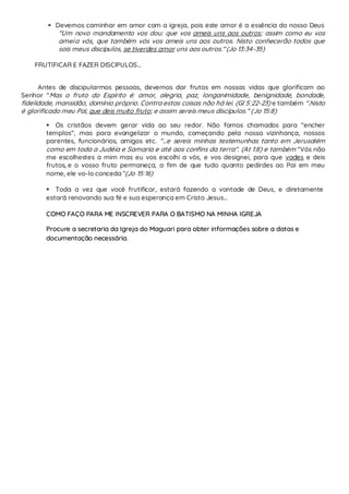  Devemos caminhar em amor com a igreja, pois este amor é a essência do nosso Deus
“Um novo mandamento vos dou: que vos ameis uns aos outros; assim como eu vos
ameia vós, que também vós vos ameis uns aos outros. Nisto conhecerão todos que
sois meus discípulos, se tiverdes amor uns aos outros.” (Jo 13:34-35)
FRUTIFICAR E FAZER DISCIPULOS...
Antes de discipularmos pessoas, devemos dar frutos em nossas vidas que glorificam ao
Senhor “Mas o fruto do Espírito é: amor, alegria, paz, longanimidade, benignidade, bondade,
fidelidade, mansidão, domínio próprio. Contra estas coisas não há lei. (Gl 5:22-23) e também “.Nisto
é glorificado meu Pai, que deis muito fruto; e assim sereis meus discípulos.” (Jo 15:8)
 Os cristãos devem gerar vida ao seu redor. Não fomos chamados para “encher
templos”, mas para evangelizar o mundo, começando pela nossa vizinhança, nossos
parentes, funcionários, amigos etc. “...e sereis minhas testemunhas tanto em Jerusalém
como em toda a Judéia e Samaria e até aos confins da terra”. (At 1:8) e também “Vós não
me escolhestes a mim mas eu vos escolhi a vós, e vos designei, para que vades e deis
frutos, e o vosso fruto permaneça, a fim de que tudo quanto pedirdes ao Pai em meu
nome, ele vo-lo conceda”(Jo 15:16)
 Toda a vez que você frutificar, estará fazendo a vontade de Deus, e diretamente
estará renovando sua fé e sua esperança em Cristo Jesus...
COMO FAÇO PARA ME INSCREVER PARA O BATISMO NA MINHA IGREJA
Procure a secretaria da Igreja do Maguari para obter informações sobre a datas e
documentação necessária.
 
