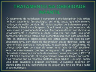 O tratamento da obesidade é complexo e multidisciplinar. Não existe
nenhum tratamento farmacológico em longo prazo que não envolva
mudança de estilo de vida. Há várias opções de tratamento para a
obesidade infantil e o sobrepeso. Quanto maior o grau de excesso de
peso, maior a gravidade da doença. As crianças devem ser abordadas
individualmente e conforme a idade, uma vez que cada uma pode
apresentar diferentes fatores que aumentam seu risco para obesidade.
Para as crianças e adolescentes que estão acima do peso ou com
obesidade leve, sem risco de desenvolver outras doenças, pode ser
recomendada apenas a manutenção. A explicação: o crescimento da
criança pode fazer com que ela entre numa faixa de IMC saudável,
sem necessariamente precisar emagrecer. Já para crianças com
obesidade instalada e risco de desenvolver outras doenças, a PERDA
DE PESO é recomenda. O emagrecimento deve ser lento e constante,
e os métodos são os mesmos adotados para adultos – ou seja, comer
uma dieta saudável e praticar exercícios. O sucesso depende em
grande parte de seu compromisso de ajudar seu filho ou filha a fazer
essas mudanças.
 