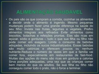 • Os pais são os que compram a comida, cozinhar os alimentos
e decidir onde o alimento é ingerido. Mesmo pequenas
mudanças podem fazer uma grande diferença na saúde do
seu filho: Invista nas frutas, legumes e vegetais. Prefiro
alimentos integrais aos refinados Evite alimentos como
biscoitos, bolachas e refeições prontas. Elas são ricas em
açúcar, sódio e gorduras – tudo o que sua filha ou filho não
pode comer em exagero. Limite o consumo de bebidas
adoçadas, incluindo os sucos industrializados. Essas bebidas
são muito calóricas e oferecem poucos ou nenhum
nutriente.Reduza o número de vezes em que a família vai
comer fora, especialmente em restaurantes de fast-food.
Muitas das opções do menu são ricas em gordura e calorias
Sirva porções adequadas, uma vez que as crianças comer
bem menos do que os adultos. Se sua filha ou filho não
conseguiu comer todo o prato, não o force a terminar.
 