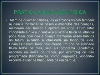 • Além de queimar calorias, os exercícios físicos também
ajudam a fortalecer os ossos e músculos das crianças,
melhoram seu humor e ajudam no sono. Outro fator
importante é que o incentivo à atividade física na infância
pode fazer com que a criança mantenha esses hábitos
no futuro, evitando a obesidade ao longo da vida.
Crianças devem fazer pelo menos um tipo de atividade
física todos os dias, seja ela programa (academia,
esportes ou aulas de dança, por exemplo) ou não
programada (brincadeiras, como pega-pega, esconde-
esconde e usar os brinquedos de um parque).
 