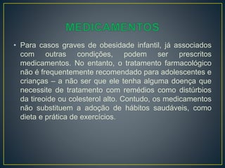 • Para casos graves de obesidade infantil, já associados
com outras condições, podem ser prescritos
medicamentos. No entanto, o tratamento farmacológico
não é frequentemente recomendado para adolescentes e
crianças – a não ser que ele tenha alguma doença que
necessite de tratamento com remédios como distúrbios
da tireoide ou colesterol alto. Contudo, os medicamentos
não substituem a adoção de hábitos saudáveis, como
dieta e prática de exercícios.
 