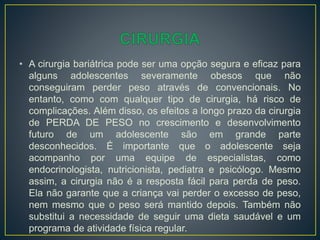 • A cirurgia bariátrica pode ser uma opção segura e eficaz para
alguns adolescentes severamente obesos que não
conseguiram perder peso através de convencionais. No
entanto, como com qualquer tipo de cirurgia, há risco de
complicações. Além disso, os efeitos a longo prazo da cirurgia
de PERDA DE PESO no crescimento e desenvolvimento
futuro de um adolescente são em grande parte
desconhecidos. É importante que o adolescente seja
acompanho por uma equipe de especialistas, como
endocrinologista, nutricionista, pediatra e psicólogo. Mesmo
assim, a cirurgia não é a resposta fácil para perda de peso.
Ela não garante que a criança vai perder o excesso de peso,
nem mesmo que o peso será mantido depois. Também não
substitui a necessidade de seguir uma dieta saudável e um
programa de atividade física regular.
 