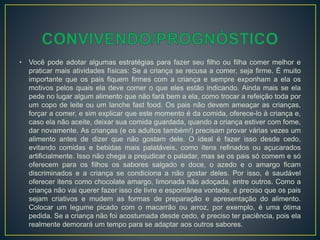 • Você pode adotar algumas estratégias para fazer seu filho ou filha comer melhor e
praticar mais atividades físicas: Se a criança se recusa a comer, seja firme. É muito
importante que os pais fiquem firmes com a criança e sempre exponham a ela os
motivos pelos quais ela deve comer o que eles estão indicando. Ainda mais se ela
pede no lugar algum alimento que não fará bem a ela, como trocar a refeição toda por
um copo de leite ou um lanche fast food. Os pais não devem ameaçar as crianças,
forçar a comer, e sim explicar que este momento é da comida, oferece-lo à criança e,
caso ela não aceite, deixar sua comida guardada, quando a criança estiver com fome,
dar novamente. As crianças (e os adultos também!) precisam provar várias vezes um
alimento antes de dizer que não gostam dele. O ideal é fazer isso desde cedo,
evitando comidas e bebidas mais palatáveis, como itens refinados ou açucarados
artificialmente. Isso não chega a prejudicar o paladar, mas se os pais só comem e só
oferecem para os filhos os sabores salgado e doce, o azedo e o amargo ficam
discriminados e a criança se condiciona a não gostar deles. Por isso, é saudável
oferecer itens como chocolate amargo, limonada não adoçada, entre outros. Como a
criança não vai querer fazer isso de livre e espontânea vontade, é preciso que os pais
sejam criativos e mudem as formas de preparação e apresentação do alimento.
Colocar um legume picado com o macarrão ou arroz, por exemplo, é uma ótima
pedida. Se a criança não foi acostumada desde cedo, é preciso ter paciência, pois ela
realmente demorará um tempo para se adaptar aos outros sabores.
 