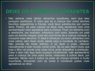 • Não adianta nada ofertar alimentos saudáveis, sem que eles
pareçam apetitosos. É claro que se a criança tem como lanches
favoritos salgadinhos e frituras, você deve substitui-los por outros
itens. Porém, dá para colocar os itens mais saudáveis com uma
apresentação mais agradável para a criança. Picar um alimento com
a abobrinha, por exemplo, misturá-lo com outro, fazendo um patê
para um lanche integral, pode ser uma forma de a criança começar a
consumir esse alimento. O ideal é introduzir os novos alimentos com
mais calma, sem fazer muito alarde para a novidade do cardápio.
Não precisa de muito esforço, é só fazer o prato, oferecer
naturalmente e todo mundo comer junto. Se os pais falam muito que
hoje o filho vai provar uma coisa nova, pode atrapalhar a aceitação.
Caso o item não faça tanto sucesso inicialmente, vale apresentá-lo
para a criança de uma outra forma, misturado a outros itens, por
exemplo. Mexer com o lúdico no prato da criança também é muito
importante, brincando com as cores e montando pratos mais
agradáveis ao olhar.
 