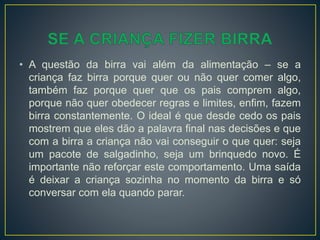 • A questão da birra vai além da alimentação – se a
criança faz birra porque quer ou não quer comer algo,
também faz porque quer que os pais comprem algo,
porque não quer obedecer regras e limites, enfim, fazem
birra constantemente. O ideal é que desde cedo os pais
mostrem que eles dão a palavra final nas decisões e que
com a birra a criança não vai conseguir o que quer: seja
um pacote de salgadinho, seja um brinquedo novo. É
importante não reforçar este comportamento. Uma saída
é deixar a criança sozinha no momento da birra e só
conversar com ela quando parar.
 