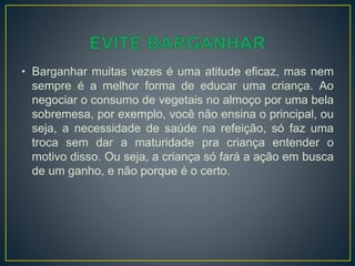 • Barganhar muitas vezes é uma atitude eficaz, mas nem
sempre é a melhor forma de educar uma criança. Ao
negociar o consumo de vegetais no almoço por uma bela
sobremesa, por exemplo, você não ensina o principal, ou
seja, a necessidade de saúde na refeição, só faz uma
troca sem dar a maturidade pra criança entender o
motivo disso. Ou seja, a criança só fará a ação em busca
de um ganho, e não porque é o certo.
 