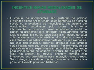 • É comum os adolescentes não gostarem de praticar
atividades físicas por ter como única referência as aulas na
escola ou a academia de musculação, que podem ser
consideradas entediantes pelo jovem. Uma forma
interessante de descobrir novas atividades é levá-lo a
clubes ou academias que ofereçam aulas variadas, como
lutas e dança. Ele ou ela pode assistir um pouco de cada
aula, observar as características dos alunos e associar
essa dinâmica às habilidades e preferências que ele possui.
No caso das crianças, encontre atividades que também
estão ligadas com seu gosto pessoal. Por exemplo, se ela
gosta da natureza, experimente uma caminhada no parque
para colher folhas ou observar animais. Se ela gosta de
subir em objetos ou móveis, encontre parques com
brinquedos que possibilitem essa interação, como barras.
Se a criança gosta de ler, podem fazer uma caminhada a
pé ou de bicicleta para uma biblioteca.
 