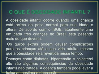 A obesidade infantil ocorre quando uma criança
está acima do peso normal para sua idade e
altura. De acordo com o IBGE, atualmente uma
em cada três crianças no Brasil está pesando
mais do que deveria.
Os quilos extras podem causar complicações
para as crianças até a sua vida adulta, mesmo
que a obesidade seja revertida nesse tempo.
Doenças como diabetes, hipertensão e colesterol
alto são algumas consequências da obesidade
infantil não tratada. A doença também pode levar a
baixa autoestima e depressão.
 