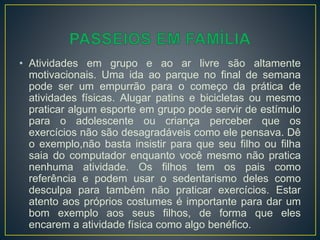• Atividades em grupo e ao ar livre são altamente
motivacionais. Uma ida ao parque no final de semana
pode ser um empurrão para o começo da prática de
atividades físicas. Alugar patins e bicicletas ou mesmo
praticar algum esporte em grupo pode servir de estímulo
para o adolescente ou criança perceber que os
exercícios não são desagradáveis como ele pensava. Dê
o exemplo,não basta insistir para que seu filho ou filha
saia do computador enquanto você mesmo não pratica
nenhuma atividade. Os filhos tem os pais como
referência e podem usar o sedentarismo deles como
desculpa para também não praticar exercícios. Estar
atento aos próprios costumes é importante para dar um
bom exemplo aos seus filhos, de forma que eles
encarem a atividade física como algo benéfico.
 
