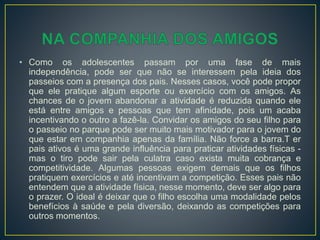 • Como os adolescentes passam por uma fase de mais
independência, pode ser que não se interessem pela ideia dos
passeios com a presença dos pais. Nesses casos, você pode propor
que ele pratique algum esporte ou exercício com os amigos. As
chances de o jovem abandonar a atividade é reduzida quando ele
está entre amigos e pessoas que tem afinidade, pois um acaba
incentivando o outro a fazê-la. Convidar os amigos do seu filho para
o passeio no parque pode ser muito mais motivador para o jovem do
que estar em companhia apenas da família. Não force a barra.T er
pais ativos é uma grande influência para praticar atividades físicas -
mas o tiro pode sair pela culatra caso exista muita cobrança e
competitividade. Algumas pessoas exigem demais que os filhos
pratiquem exercícios e até incentivam a competição. Esses pais não
entendem que a atividade física, nesse momento, deve ser algo para
o prazer. O ideal é deixar que o filho escolha uma modalidade pelos
benefícios à saúde e pela diversão, deixando as competições para
outros momentos.
 