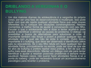 • Um dos maiores dramas da adolescência é a vergonha do próprio
corpo, por ser uma fase de desenvolvimento e mudanças. Isso pode
fazer com que ele rejeite qualquer atividade física que exija roupas
diferentes ou o coloque em situações constrangedoras. Nesses
momentos, a melhor forma de ajudar é conversando com seu filho.
Escutar o que o adolescente tem a dizer e tentar acolhê-lo pode
ajudar a identificar e eliminar as causas do problema. O diálogo vai
possibilitar a busca de alternativas para solucionar a crise. É
importante também não forçar o jovem a praticar qualquer tipo de
atividade com a qual ele não se sinta à vontade. Outro tópico
importante é o bullying, que deve ser observado e identificado pelos
pais ou educadores. Se o seu filho reluta em fazer qualquer tipo de
atividade física, principalmente na escola, pode ser sinal de que ele
foi alvo de bullying e prefere rejeitar essa prática, a fim de que não
sofra mais esse desconforto. Manter um diálogo com ele para tentar
identificar e ajudar a resolver possíveis problemas é sempre muito
saudável. Nesses casos, não querer fazer atividades físicas é só a
ponta do iceberg - pode ser necessário buscar um acompanhamento
psicológico para reverter o problema.
 