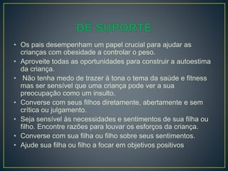 • Os pais desempenham um papel crucial para ajudar as
crianças com obesidade a controlar o peso.
• Aproveite todas as oportunidades para construir a autoestima
da criança.
• Não tenha medo de trazer à tona o tema da saúde e fitness
mas ser sensível que uma criança pode ver a sua
preocupação como um insulto.
• Converse com seus filhos diretamente, abertamente e sem
crítica ou julgamento.
• Seja sensível às necessidades e sentimentos de sua filha ou
filho. Encontre razões para louvar os esforços da criança.
• Converse com sua filha ou filho sobre seus sentimentos.
• Ajude sua filha ou filho a focar em objetivos positivos
 