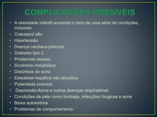 • A obesidade infantil aumenta o risco de uma série de condições,
incluindo:
• Colesterol alto
• Hipertensão
• Doença cardíaca precoce
• Diabetes tipo 2
• Problemas ósseos
• Síndrome metabólica
• Distúrbios do sono
• Esteatose hepática não alcoólica
• Puberdade precoce
• Depressão Asma e outras doenças respiratórias
• Condições de pele como brotoeja, infecções fúngicas e acne
• Baixa autoestima
• Problemas de comportamento.
 