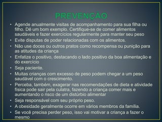 • Agende anualmente visitas de acompanhamento para sua filha ou
filho. Dê um bom exemplo. Certifique-se de comer alimentos
saudáveis e fazer exercícios regularmente para manter seu peso
• Evite disputas de poder relacionadas com os alimentos.
• Não use doces ou outros pratos como recompensa ou punição para
as atitudes da criança
• Enfatize o positivo, destacando o lado positivo da boa alimentação e
do exercício
• Seja paciente.
• Muitas crianças com excesso de peso podem chegar a um peso
saudável com o crescimento.
• Perceba, também, exagerar nas recomendações de dieta e atividade
física pode sair pela culatra, fazendo a criança comer mais e
aumentando o risco de um distúrbio alimentar
• Seja responsável com seu próprio peso.
• A obesidade geralmente ocorre em vários membros da família.
• Se você precisa perder peso, isso vai motivar a criança a fazer o
mesmo
 