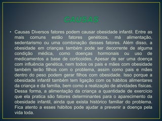 • Causas Diversos fatores podem causar obesidade infantil. Entre as
mais comuns estão fatores genéticos, má alimentação,
sedentarismo ou uma combinação desses fatores. Além disso, a
obesidade em crianças também pode ser decorrente de alguma
condição médica, como doenças hormonais ou uso de
medicamentos a base de corticoides. Apesar de ser uma doença
com influência genética, nem todos os pais e mães com obesidade
também terão filhos com o problema, assim como pais e mães
dentro do peso podem gerar filhos com obesidade. Isso porque a
obesidade infantil também tem ligação com os hábitos alimentares
da criança e da família, bem como a realização de atividades físicas.
Dessa forma, a alimentação da criança a quantidade de exercício
que ela pratica são fatores determinantes para o aparecimento da
obesidade infantil, ainda que exista histórico familiar do problema.
Fica atento a esses hábitos pode ajudar a prevenir a doença pela
vida toda.
 