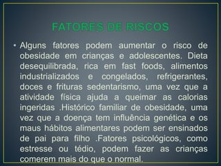 • Alguns fatores podem aumentar o risco de
obesidade em crianças e adolescentes. Dieta
desequilibrada, rica em fast foods, alimentos
industrializados e congelados, refrigerantes,
doces e frituras sedentarismo, uma vez que a
atividade física ajuda a queimar as calorias
ingeridas .Histórico familiar de obesidade, uma
vez que a doença tem influência genética e os
maus hábitos alimentares podem ser ensinados
de pai para filho .Fatores psicológicos, como
estresse ou tédio, podem fazer as crianças
comerem mais do que o normal.
 