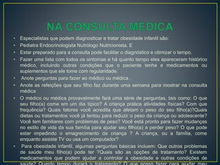 • Especialistas que podem diagnosticar e tratar obesidade infantil são:
• Pediatra Endocrinologista Nutrólogo Nutricionista. E
• Estar preparado para a consulta pode facilitar o diagnóstico e otimizar o tempo.
• Fazer uma lista com todos os sintomas e há quanto tempo eles apareceram histórico
médico, incluindo outras condições que o paciente tenha e medicamentos ou
suplementos que ele tome com regularidade.
• Anote perguntas para fazer ao médico ou médica .
• Anote as refeições que seu filho faz durante uma semana para mostrar na consulta
médica
• O médico ou médica provavelmente fará uma série de perguntas, tais como: O que
seu filho(a) come em um dia típico? A criança pratica atividades físicas? Com que
frequência? Quais fatores você acredita que afetam o peso do seu filho(a)?Quais
dietas ou tratamentos você já tentou para reduzir o peso da criança ou adolescente?
Você tem familiares com problemas de peso? Você está pronto para fazer mudanças
no estilo de vida da sua família para ajudar seu filho(a) a perder peso? O que pode
estar impedindo o emagrecimento da criança ? A criança, ou a família, come
enquanto assiste TV ou usa um computador?
• Para obesidade infantil, algumas perguntas básicas incluem: Que outros problemas
de saúde meu filho(a) pode ter ?Quais são as opções de tratamento? Existem
medicamentos que podem ajudar a controlar a obesidade e outras condições de
 