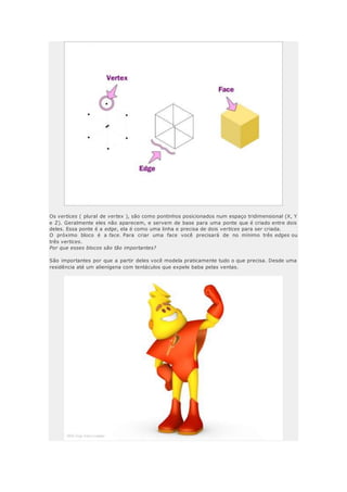 Os vertices ( plural de vertex ), são como pontinhos posicionados num espaço tridimensional (X, Y
e Z). Geralmente eles não aparecem, e servem de base para uma ponte que é criado entre dois
deles. Essa ponte é a edge, ela é como uma linha e precisa de dois vertices para ser criada.
O próximo bloco é a face. Para criar uma face você precisará de no mínimo três edges ou
três vertices.
Por que esses blocos são tão importantes?
São importantes por que a partir deles você modela praticamente tudo o que precisa. Desde uma
residência até um alienígena com tentáculos que expele baba pelas ventas.
 