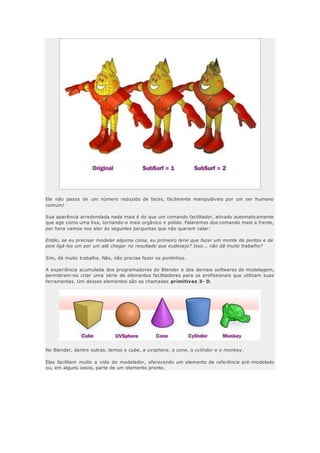 Ele não passa de um número reduzido de faces, facilmente manipuláveis por um ser humano
comum!
Sua aparência arredondada nada mais é do que um comando facilitador, ativado automaticamente
que age como uma lixa, tornando-o mais orgânico e polido. Falaremos dos comando mais a frente,
por hora vamos nos ater às seguntes perguntas que não querem calar:
Então, se eu precisar modelar alguma coisa, eu primeiro terei que fazer um monte de pontos e de
pois ligá-los um por um até chegar no resultado que eudesejo? Isso... não dá muito trabalho?
Sim, dá muito trabalho. Não, não precisa fazer os pontinhos.
A experiência acumulada dos programadores do Blender e dos demais softwares de modelagem,
permitiram-os criar uma série de elementos facilitadores para os profissionais que utilizam suas
ferramentas. Um desses elementos são as chamadas primitivas 3- D.
No Blender, dentre outras, temos o cube, a uvsphere, o cone, o cylinder e o monkey.
Elas facilitam muito a vida do modelador, oferecendo um elemento de referência pré-modelado
ou, em alguns casos, parte de um elemento pronto.
 